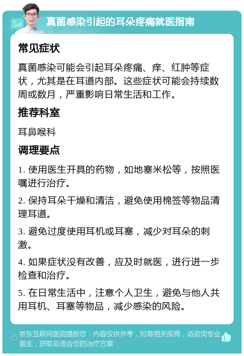 真菌感染引起的耳朵疼痛就医指南 常见症状 真菌感染可能会引起耳朵疼痛、痒、红肿等症状，尤其是在耳道内部。这些症状可能会持续数周或数月，严重影响日常生活和工作。 推荐科室 耳鼻喉科 调理要点 1. 使用医生开具的药物，如地塞米松等，按照医嘱进行治疗。 2. 保持耳朵干燥和清洁，避免使用棉签等物品清理耳道。 3. 避免过度使用耳机或耳塞，减少对耳朵的刺激。 4. 如果症状没有改善，应及时就医，进行进一步检查和治疗。 5. 在日常生活中，注意个人卫生，避免与他人共用耳机、耳塞等物品，减少感染的风险。