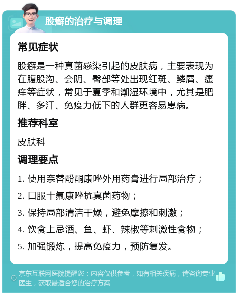 股癣的治疗与调理 常见症状 股癣是一种真菌感染引起的皮肤病，主要表现为在腹股沟、会阴、臀部等处出现红斑、鳞屑、瘙痒等症状，常见于夏季和潮湿环境中，尤其是肥胖、多汗、免疫力低下的人群更容易患病。 推荐科室 皮肤科 调理要点 1. 使用奈替酚酮康唑外用药膏进行局部治疗； 2. 口服十氟康唑抗真菌药物； 3. 保持局部清洁干燥，避免摩擦和刺激； 4. 饮食上忌酒、鱼、虾、辣椒等刺激性食物； 5. 加强锻炼，提高免疫力，预防复发。