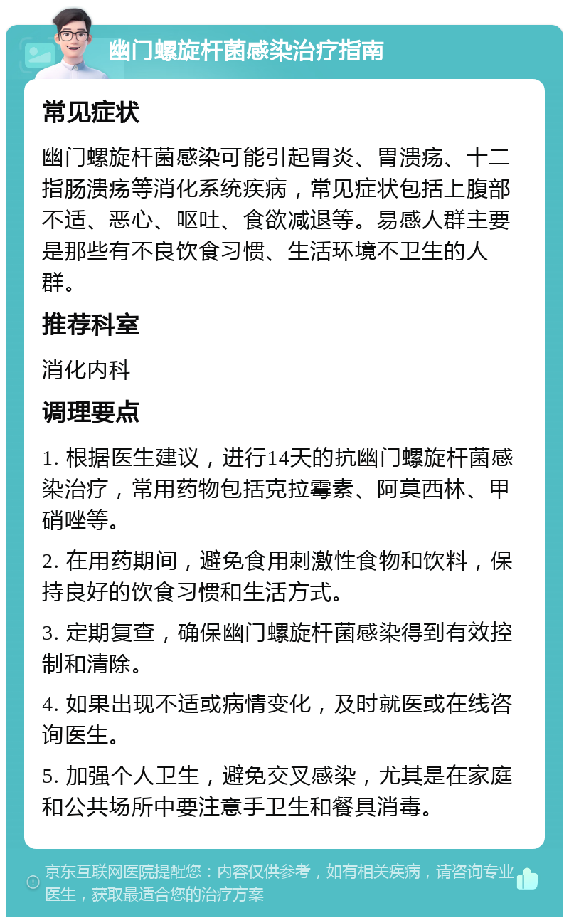 幽门螺旋杆菌感染治疗指南 常见症状 幽门螺旋杆菌感染可能引起胃炎、胃溃疡、十二指肠溃疡等消化系统疾病，常见症状包括上腹部不适、恶心、呕吐、食欲减退等。易感人群主要是那些有不良饮食习惯、生活环境不卫生的人群。 推荐科室 消化内科 调理要点 1. 根据医生建议，进行14天的抗幽门螺旋杆菌感染治疗，常用药物包括克拉霉素、阿莫西林、甲硝唑等。 2. 在用药期间，避免食用刺激性食物和饮料，保持良好的饮食习惯和生活方式。 3. 定期复查，确保幽门螺旋杆菌感染得到有效控制和清除。 4. 如果出现不适或病情变化，及时就医或在线咨询医生。 5. 加强个人卫生，避免交叉感染，尤其是在家庭和公共场所中要注意手卫生和餐具消毒。