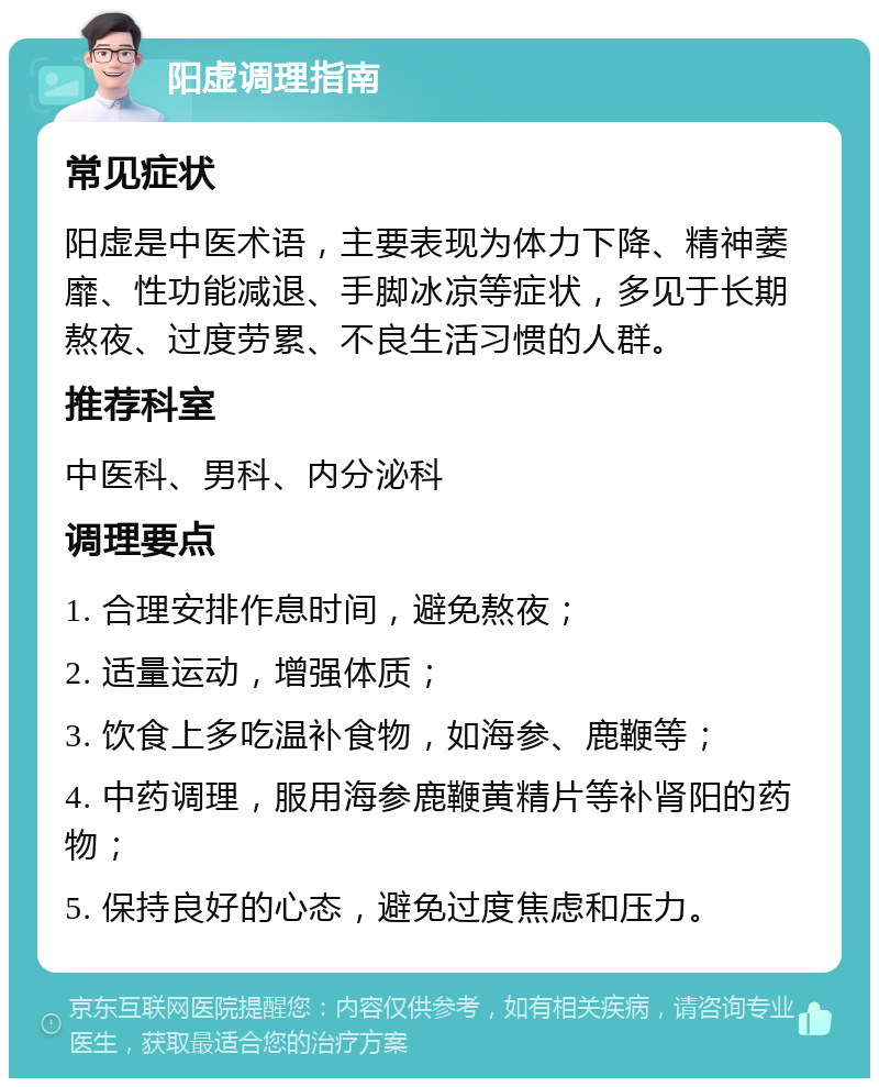 阳虚调理指南 常见症状 阳虚是中医术语，主要表现为体力下降、精神萎靡、性功能减退、手脚冰凉等症状，多见于长期熬夜、过度劳累、不良生活习惯的人群。 推荐科室 中医科、男科、内分泌科 调理要点 1. 合理安排作息时间，避免熬夜； 2. 适量运动，增强体质； 3. 饮食上多吃温补食物，如海参、鹿鞭等； 4. 中药调理，服用海参鹿鞭黄精片等补肾阳的药物； 5. 保持良好的心态，避免过度焦虑和压力。