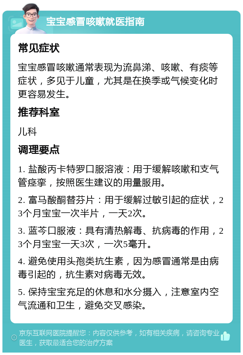 宝宝感冒咳嗽就医指南 常见症状 宝宝感冒咳嗽通常表现为流鼻涕、咳嗽、有痰等症状，多见于儿童，尤其是在换季或气候变化时更容易发生。 推荐科室 儿科 调理要点 1. 盐酸丙卡特罗口服溶液：用于缓解咳嗽和支气管痉挛，按照医生建议的用量服用。 2. 富马酸酮替芬片：用于缓解过敏引起的症状，23个月宝宝一次半片，一天2次。 3. 蓝芩口服液：具有清热解毒、抗病毒的作用，23个月宝宝一天3次，一次5毫升。 4. 避免使用头孢类抗生素，因为感冒通常是由病毒引起的，抗生素对病毒无效。 5. 保持宝宝充足的休息和水分摄入，注意室内空气流通和卫生，避免交叉感染。