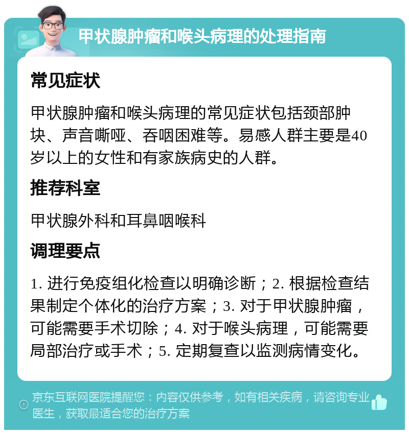 甲状腺肿瘤和喉头病理的处理指南 常见症状 甲状腺肿瘤和喉头病理的常见症状包括颈部肿块、声音嘶哑、吞咽困难等。易感人群主要是40岁以上的女性和有家族病史的人群。 推荐科室 甲状腺外科和耳鼻咽喉科 调理要点 1. 进行免疫组化检查以明确诊断；2. 根据检查结果制定个体化的治疗方案；3. 对于甲状腺肿瘤，可能需要手术切除；4. 对于喉头病理，可能需要局部治疗或手术；5. 定期复查以监测病情变化。