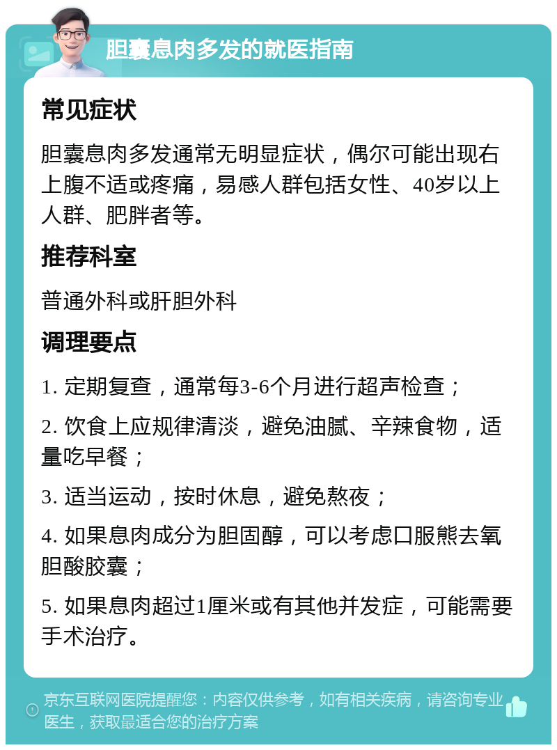 胆囊息肉多发的就医指南 常见症状 胆囊息肉多发通常无明显症状，偶尔可能出现右上腹不适或疼痛，易感人群包括女性、40岁以上人群、肥胖者等。 推荐科室 普通外科或肝胆外科 调理要点 1. 定期复查，通常每3-6个月进行超声检查； 2. 饮食上应规律清淡，避免油腻、辛辣食物，适量吃早餐； 3. 适当运动，按时休息，避免熬夜； 4. 如果息肉成分为胆固醇，可以考虑口服熊去氧胆酸胶囊； 5. 如果息肉超过1厘米或有其他并发症，可能需要手术治疗。