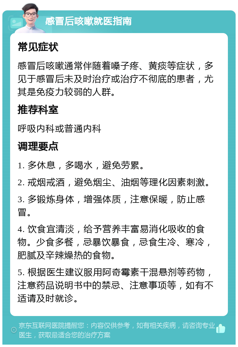 感冒后咳嗽就医指南 常见症状 感冒后咳嗽通常伴随着嗓子疼、黄痰等症状，多见于感冒后未及时治疗或治疗不彻底的患者，尤其是免疫力较弱的人群。 推荐科室 呼吸内科或普通内科 调理要点 1. 多休息，多喝水，避免劳累。 2. 戒烟戒酒，避免烟尘、油烟等理化因素刺激。 3. 多锻炼身体，增强体质，注意保暖，防止感冒。 4. 饮食宜清淡，给予营养丰富易消化吸收的食物。少食多餐，忌暴饮暴食，忌食生冷、寒冷，肥腻及辛辣燥热的食物。 5. 根据医生建议服用阿奇霉素干混悬剂等药物，注意药品说明书中的禁忌、注意事项等，如有不适请及时就诊。