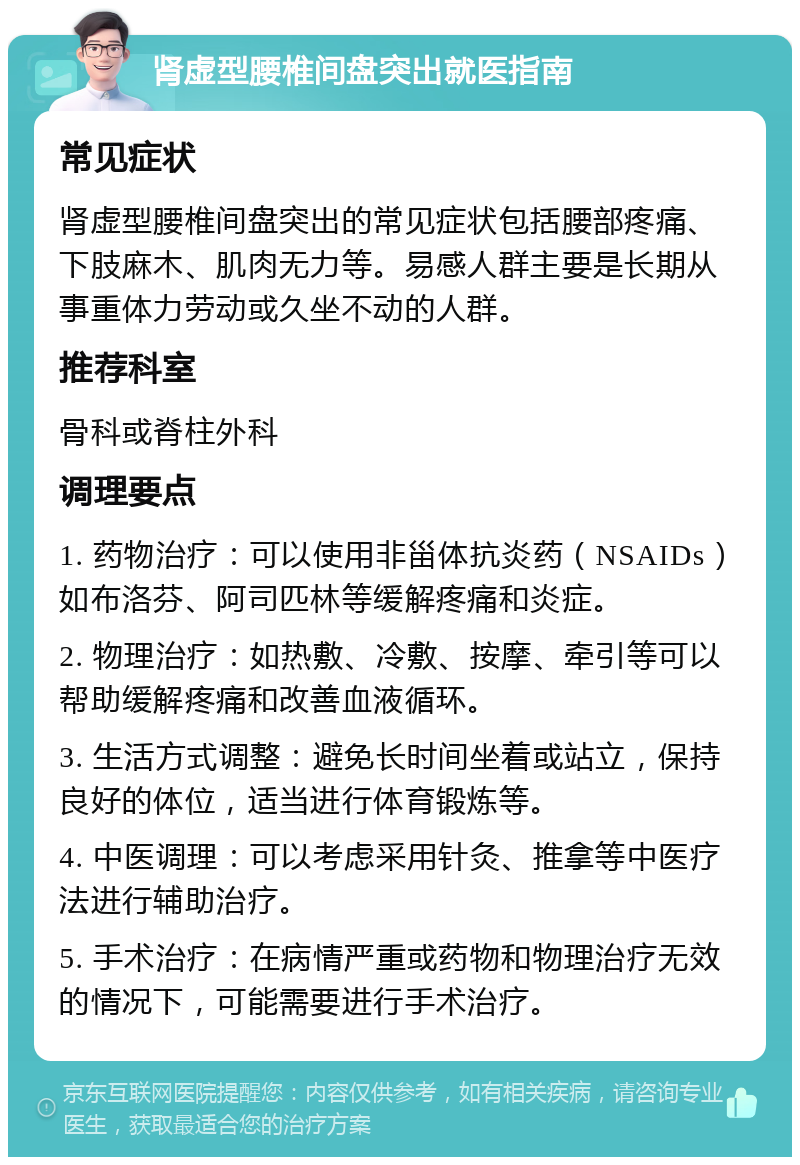 肾虚型腰椎间盘突出就医指南 常见症状 肾虚型腰椎间盘突出的常见症状包括腰部疼痛、下肢麻木、肌肉无力等。易感人群主要是长期从事重体力劳动或久坐不动的人群。 推荐科室 骨科或脊柱外科 调理要点 1. 药物治疗：可以使用非甾体抗炎药（NSAIDs）如布洛芬、阿司匹林等缓解疼痛和炎症。 2. 物理治疗：如热敷、冷敷、按摩、牵引等可以帮助缓解疼痛和改善血液循环。 3. 生活方式调整：避免长时间坐着或站立，保持良好的体位，适当进行体育锻炼等。 4. 中医调理：可以考虑采用针灸、推拿等中医疗法进行辅助治疗。 5. 手术治疗：在病情严重或药物和物理治疗无效的情况下，可能需要进行手术治疗。