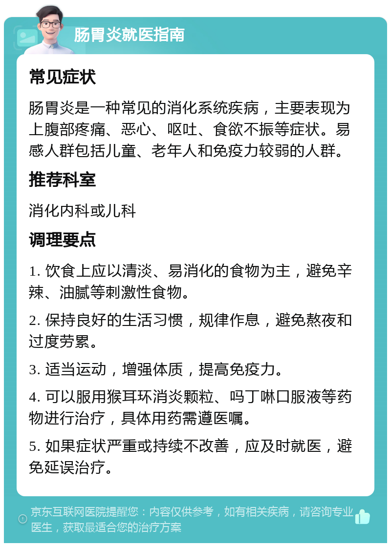 肠胃炎就医指南 常见症状 肠胃炎是一种常见的消化系统疾病，主要表现为上腹部疼痛、恶心、呕吐、食欲不振等症状。易感人群包括儿童、老年人和免疫力较弱的人群。 推荐科室 消化内科或儿科 调理要点 1. 饮食上应以清淡、易消化的食物为主，避免辛辣、油腻等刺激性食物。 2. 保持良好的生活习惯，规律作息，避免熬夜和过度劳累。 3. 适当运动，增强体质，提高免疫力。 4. 可以服用猴耳环消炎颗粒、吗丁啉口服液等药物进行治疗，具体用药需遵医嘱。 5. 如果症状严重或持续不改善，应及时就医，避免延误治疗。