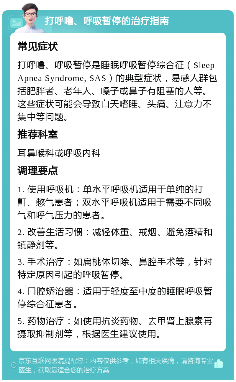 打呼噜、呼吸暂停的治疗指南 常见症状 打呼噜、呼吸暂停是睡眠呼吸暂停综合征（Sleep Apnea Syndrome, SAS）的典型症状，易感人群包括肥胖者、老年人、嗓子或鼻子有阻塞的人等。这些症状可能会导致白天嗜睡、头痛、注意力不集中等问题。 推荐科室 耳鼻喉科或呼吸内科 调理要点 1. 使用呼吸机：单水平呼吸机适用于单纯的打鼾、憋气患者；双水平呼吸机适用于需要不同吸气和呼气压力的患者。 2. 改善生活习惯：减轻体重、戒烟、避免酒精和镇静剂等。 3. 手术治疗：如扁桃体切除、鼻腔手术等，针对特定原因引起的呼吸暂停。 4. 口腔矫治器：适用于轻度至中度的睡眠呼吸暂停综合征患者。 5. 药物治疗：如使用抗炎药物、去甲肾上腺素再摄取抑制剂等，根据医生建议使用。