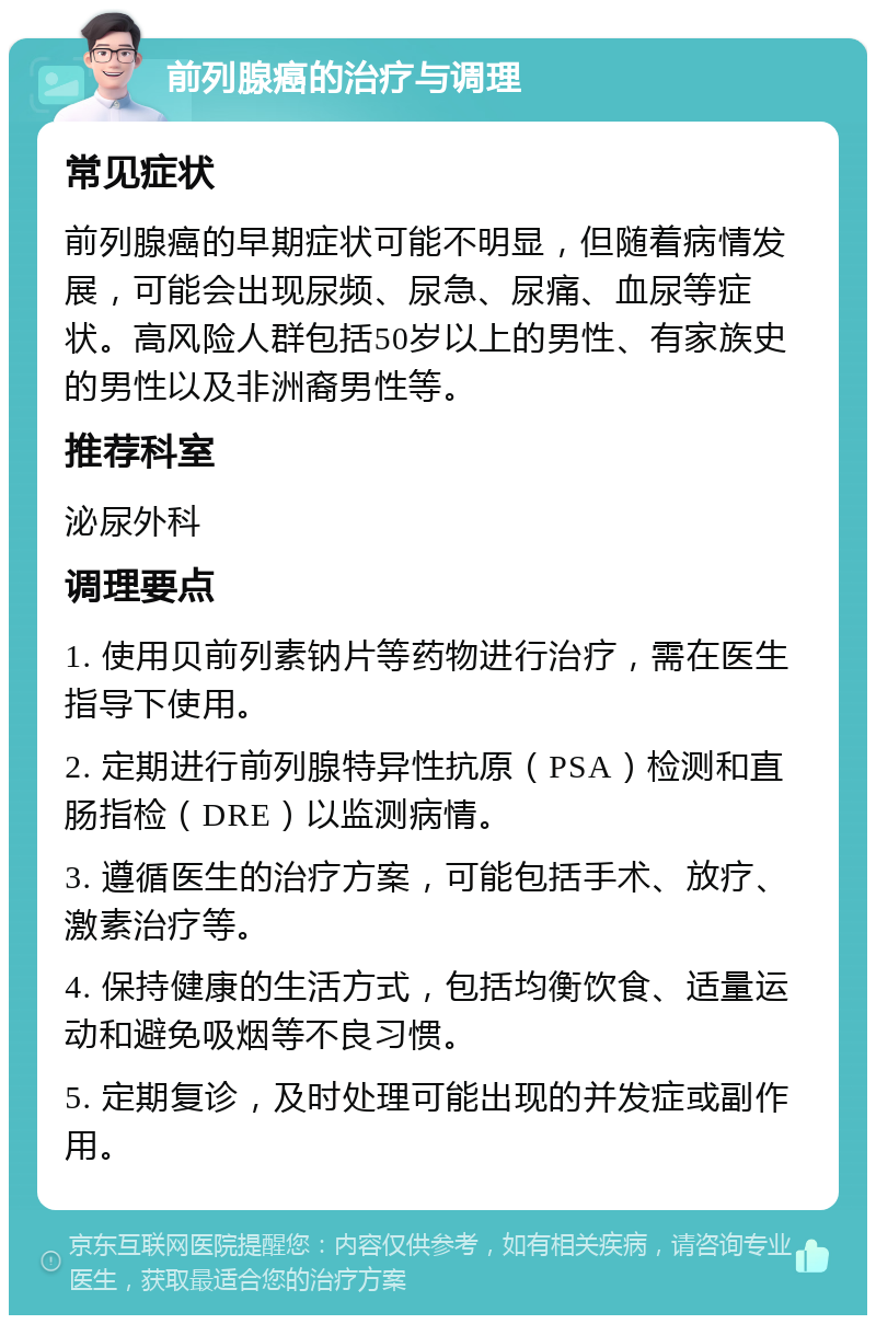 前列腺癌的治疗与调理 常见症状 前列腺癌的早期症状可能不明显，但随着病情发展，可能会出现尿频、尿急、尿痛、血尿等症状。高风险人群包括50岁以上的男性、有家族史的男性以及非洲裔男性等。 推荐科室 泌尿外科 调理要点 1. 使用贝前列素钠片等药物进行治疗，需在医生指导下使用。 2. 定期进行前列腺特异性抗原（PSA）检测和直肠指检（DRE）以监测病情。 3. 遵循医生的治疗方案，可能包括手术、放疗、激素治疗等。 4. 保持健康的生活方式，包括均衡饮食、适量运动和避免吸烟等不良习惯。 5. 定期复诊，及时处理可能出现的并发症或副作用。