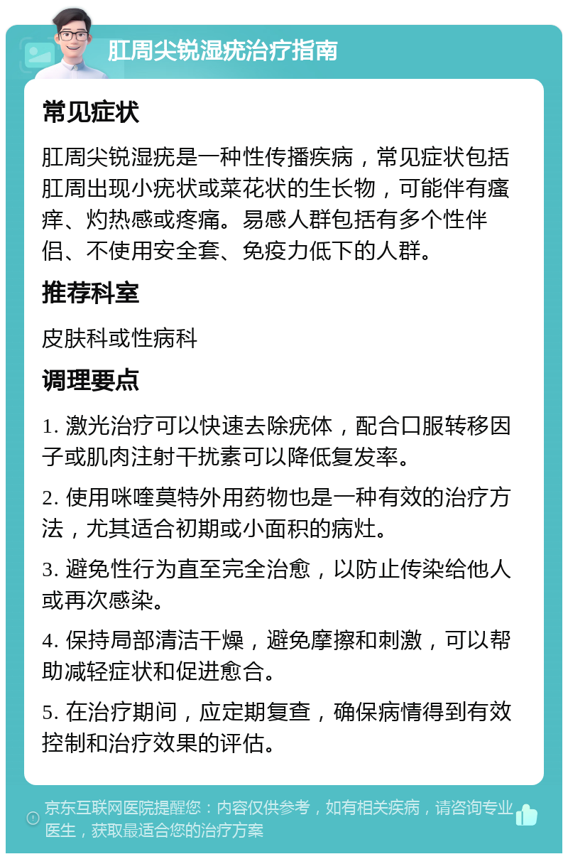 肛周尖锐湿疣治疗指南 常见症状 肛周尖锐湿疣是一种性传播疾病，常见症状包括肛周出现小疣状或菜花状的生长物，可能伴有瘙痒、灼热感或疼痛。易感人群包括有多个性伴侣、不使用安全套、免疫力低下的人群。 推荐科室 皮肤科或性病科 调理要点 1. 激光治疗可以快速去除疣体，配合口服转移因子或肌肉注射干扰素可以降低复发率。 2. 使用咪喹莫特外用药物也是一种有效的治疗方法，尤其适合初期或小面积的病灶。 3. 避免性行为直至完全治愈，以防止传染给他人或再次感染。 4. 保持局部清洁干燥，避免摩擦和刺激，可以帮助减轻症状和促进愈合。 5. 在治疗期间，应定期复查，确保病情得到有效控制和治疗效果的评估。