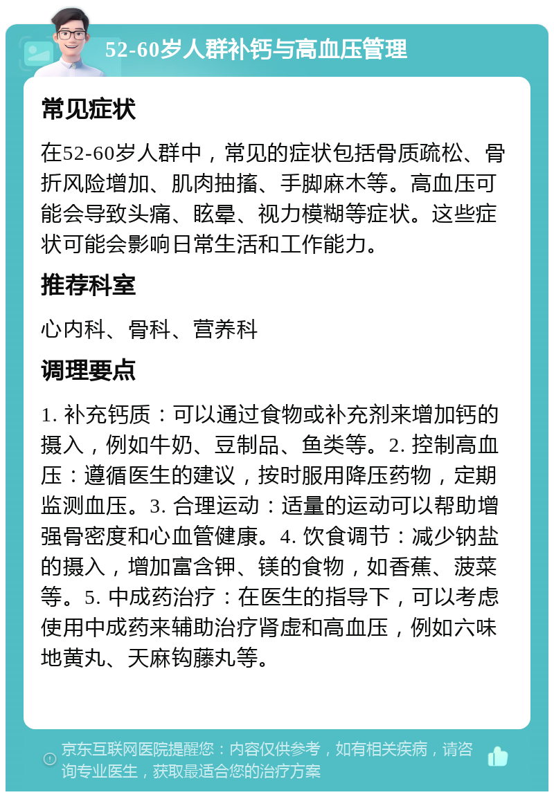 52-60岁人群补钙与高血压管理 常见症状 在52-60岁人群中，常见的症状包括骨质疏松、骨折风险增加、肌肉抽搐、手脚麻木等。高血压可能会导致头痛、眩晕、视力模糊等症状。这些症状可能会影响日常生活和工作能力。 推荐科室 心内科、骨科、营养科 调理要点 1. 补充钙质：可以通过食物或补充剂来增加钙的摄入，例如牛奶、豆制品、鱼类等。2. 控制高血压：遵循医生的建议，按时服用降压药物，定期监测血压。3. 合理运动：适量的运动可以帮助增强骨密度和心血管健康。4. 饮食调节：减少钠盐的摄入，增加富含钾、镁的食物，如香蕉、菠菜等。5. 中成药治疗：在医生的指导下，可以考虑使用中成药来辅助治疗肾虚和高血压，例如六味地黄丸、天麻钩藤丸等。