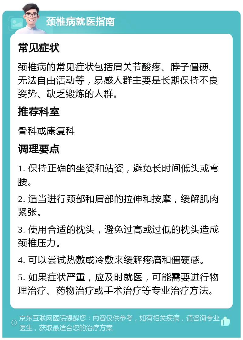 颈椎病就医指南 常见症状 颈椎病的常见症状包括肩关节酸疼、脖子僵硬、无法自由活动等，易感人群主要是长期保持不良姿势、缺乏锻炼的人群。 推荐科室 骨科或康复科 调理要点 1. 保持正确的坐姿和站姿，避免长时间低头或弯腰。 2. 适当进行颈部和肩部的拉伸和按摩，缓解肌肉紧张。 3. 使用合适的枕头，避免过高或过低的枕头造成颈椎压力。 4. 可以尝试热敷或冷敷来缓解疼痛和僵硬感。 5. 如果症状严重，应及时就医，可能需要进行物理治疗、药物治疗或手术治疗等专业治疗方法。