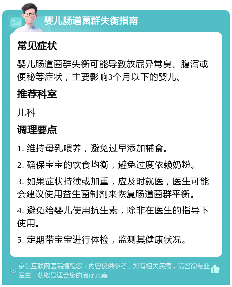 婴儿肠道菌群失衡指南 常见症状 婴儿肠道菌群失衡可能导致放屁异常臭、腹泻或便秘等症状，主要影响3个月以下的婴儿。 推荐科室 儿科 调理要点 1. 维持母乳喂养，避免过早添加辅食。 2. 确保宝宝的饮食均衡，避免过度依赖奶粉。 3. 如果症状持续或加重，应及时就医，医生可能会建议使用益生菌制剂来恢复肠道菌群平衡。 4. 避免给婴儿使用抗生素，除非在医生的指导下使用。 5. 定期带宝宝进行体检，监测其健康状况。