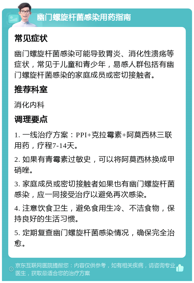 幽门螺旋杆菌感染用药指南 常见症状 幽门螺旋杆菌感染可能导致胃炎、消化性溃疡等症状，常见于儿童和青少年，易感人群包括有幽门螺旋杆菌感染的家庭成员或密切接触者。 推荐科室 消化内科 调理要点 1. 一线治疗方案：PPI+克拉霉素+阿莫西林三联用药，疗程7-14天。 2. 如果有青霉素过敏史，可以将阿莫西林换成甲硝唑。 3. 家庭成员或密切接触者如果也有幽门螺旋杆菌感染，应一同接受治疗以避免再次感染。 4. 注意饮食卫生，避免食用生冷、不洁食物，保持良好的生活习惯。 5. 定期复查幽门螺旋杆菌感染情况，确保完全治愈。