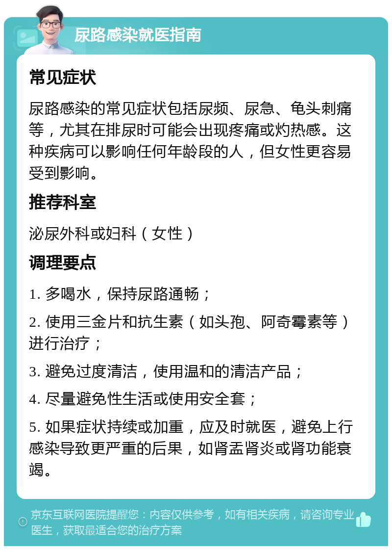 尿路感染就医指南 常见症状 尿路感染的常见症状包括尿频、尿急、龟头刺痛等，尤其在排尿时可能会出现疼痛或灼热感。这种疾病可以影响任何年龄段的人，但女性更容易受到影响。 推荐科室 泌尿外科或妇科（女性） 调理要点 1. 多喝水，保持尿路通畅； 2. 使用三金片和抗生素（如头孢、阿奇霉素等）进行治疗； 3. 避免过度清洁，使用温和的清洁产品； 4. 尽量避免性生活或使用安全套； 5. 如果症状持续或加重，应及时就医，避免上行感染导致更严重的后果，如肾盂肾炎或肾功能衰竭。