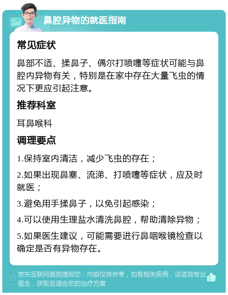 鼻腔异物的就医指南 常见症状 鼻部不适、揉鼻子、偶尔打喷嚏等症状可能与鼻腔内异物有关，特别是在家中存在大量飞虫的情况下更应引起注意。 推荐科室 耳鼻喉科 调理要点 1.保持室内清洁，减少飞虫的存在； 2.如果出现鼻塞、流涕、打喷嚏等症状，应及时就医； 3.避免用手揉鼻子，以免引起感染； 4.可以使用生理盐水清洗鼻腔，帮助清除异物； 5.如果医生建议，可能需要进行鼻咽喉镜检查以确定是否有异物存在。