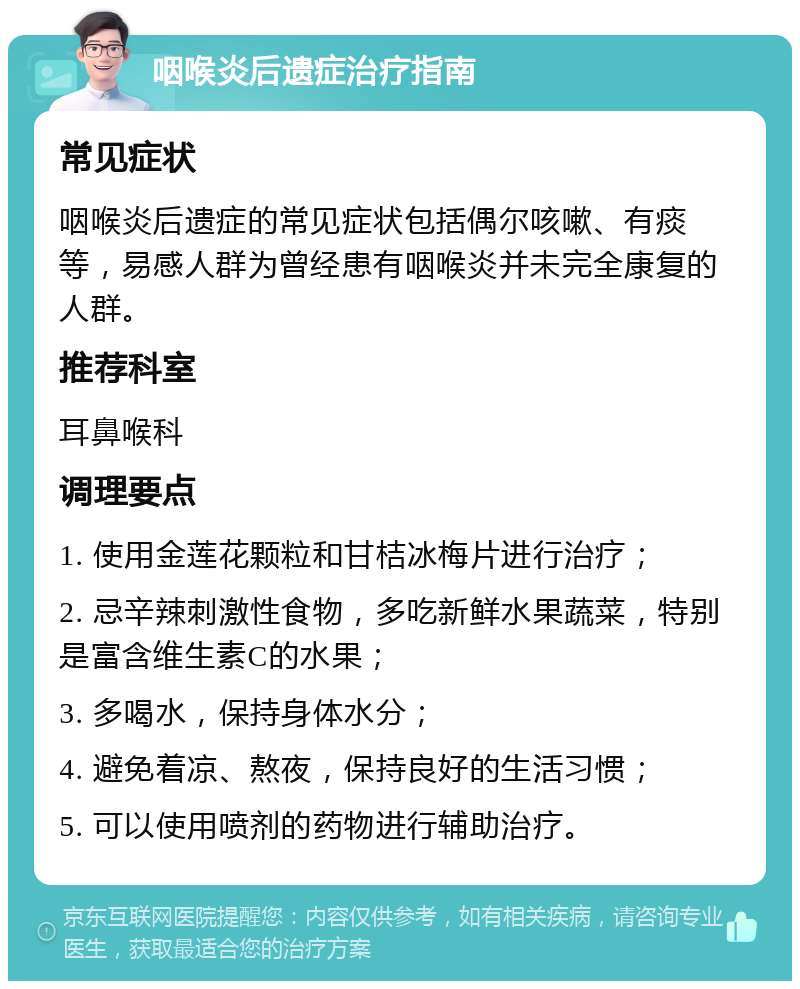 咽喉炎后遗症治疗指南 常见症状 咽喉炎后遗症的常见症状包括偶尔咳嗽、有痰等，易感人群为曾经患有咽喉炎并未完全康复的人群。 推荐科室 耳鼻喉科 调理要点 1. 使用金莲花颗粒和甘桔冰梅片进行治疗； 2. 忌辛辣刺激性食物，多吃新鲜水果蔬菜，特别是富含维生素C的水果； 3. 多喝水，保持身体水分； 4. 避免着凉、熬夜，保持良好的生活习惯； 5. 可以使用喷剂的药物进行辅助治疗。