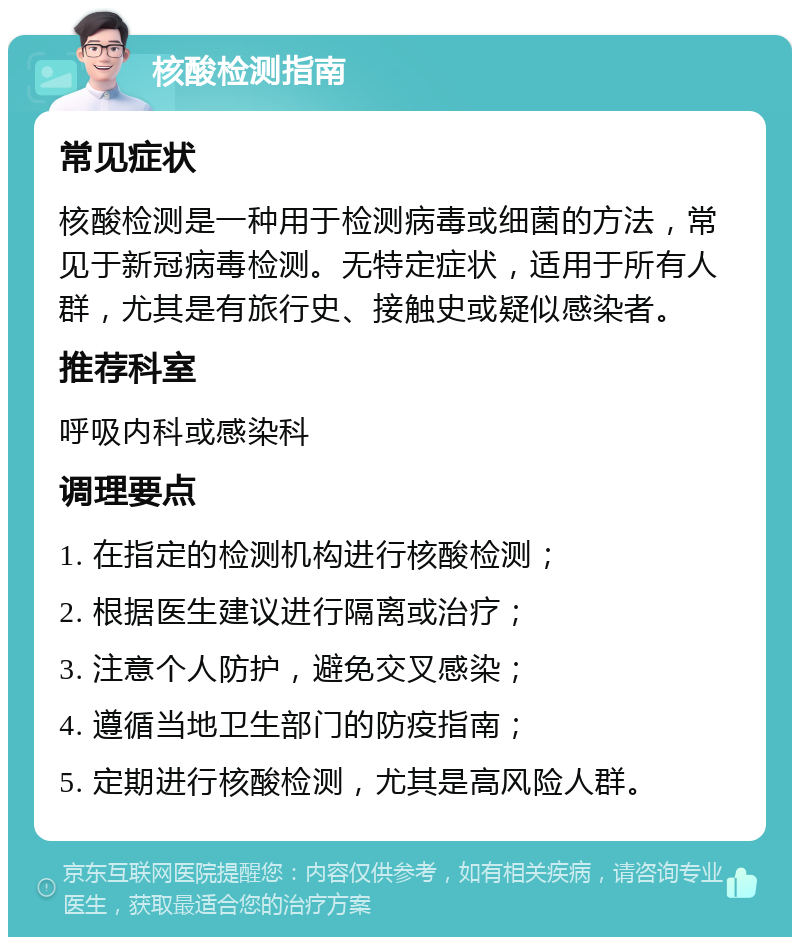 核酸检测指南 常见症状 核酸检测是一种用于检测病毒或细菌的方法，常见于新冠病毒检测。无特定症状，适用于所有人群，尤其是有旅行史、接触史或疑似感染者。 推荐科室 呼吸内科或感染科 调理要点 1. 在指定的检测机构进行核酸检测； 2. 根据医生建议进行隔离或治疗； 3. 注意个人防护，避免交叉感染； 4. 遵循当地卫生部门的防疫指南； 5. 定期进行核酸检测，尤其是高风险人群。