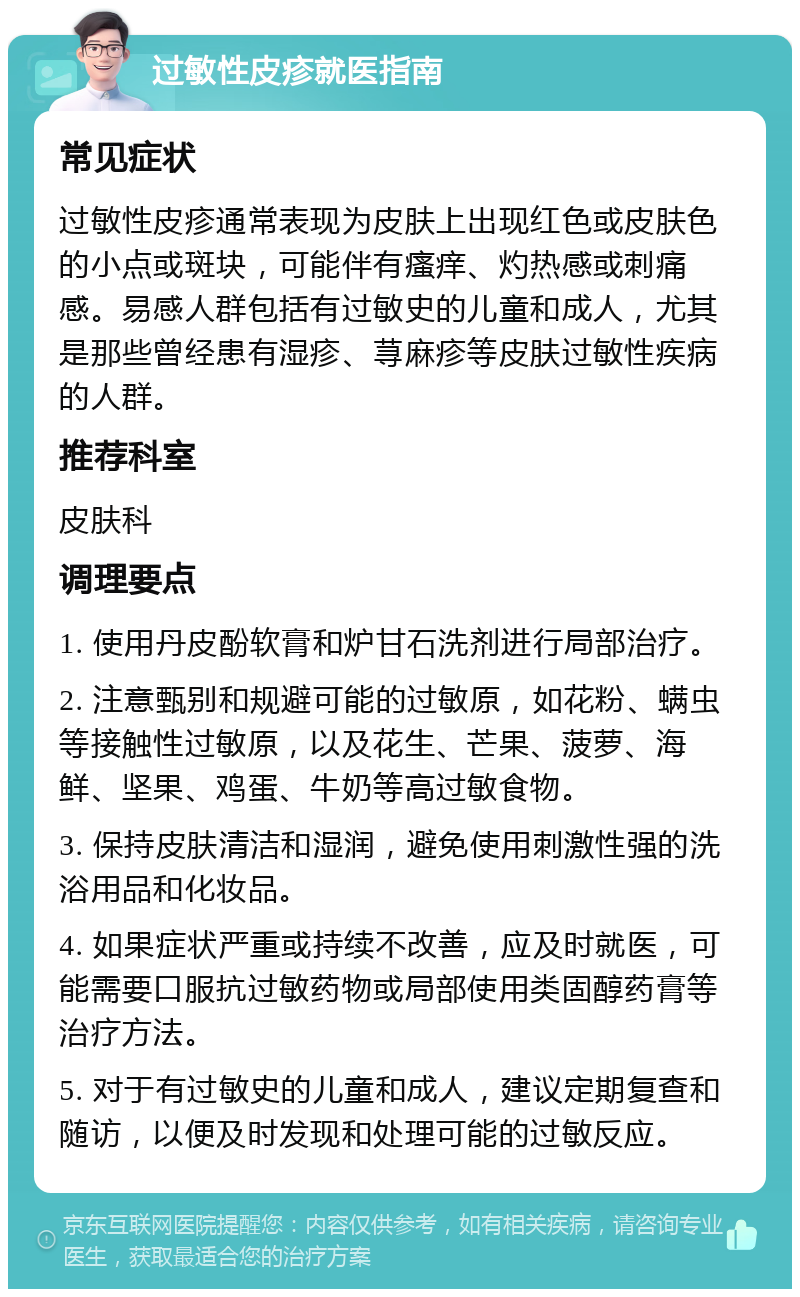 过敏性皮疹就医指南 常见症状 过敏性皮疹通常表现为皮肤上出现红色或皮肤色的小点或斑块，可能伴有瘙痒、灼热感或刺痛感。易感人群包括有过敏史的儿童和成人，尤其是那些曾经患有湿疹、荨麻疹等皮肤过敏性疾病的人群。 推荐科室 皮肤科 调理要点 1. 使用丹皮酚软膏和炉甘石洗剂进行局部治疗。 2. 注意甄别和规避可能的过敏原，如花粉、螨虫等接触性过敏原，以及花生、芒果、菠萝、海鲜、坚果、鸡蛋、牛奶等高过敏食物。 3. 保持皮肤清洁和湿润，避免使用刺激性强的洗浴用品和化妆品。 4. 如果症状严重或持续不改善，应及时就医，可能需要口服抗过敏药物或局部使用类固醇药膏等治疗方法。 5. 对于有过敏史的儿童和成人，建议定期复查和随访，以便及时发现和处理可能的过敏反应。