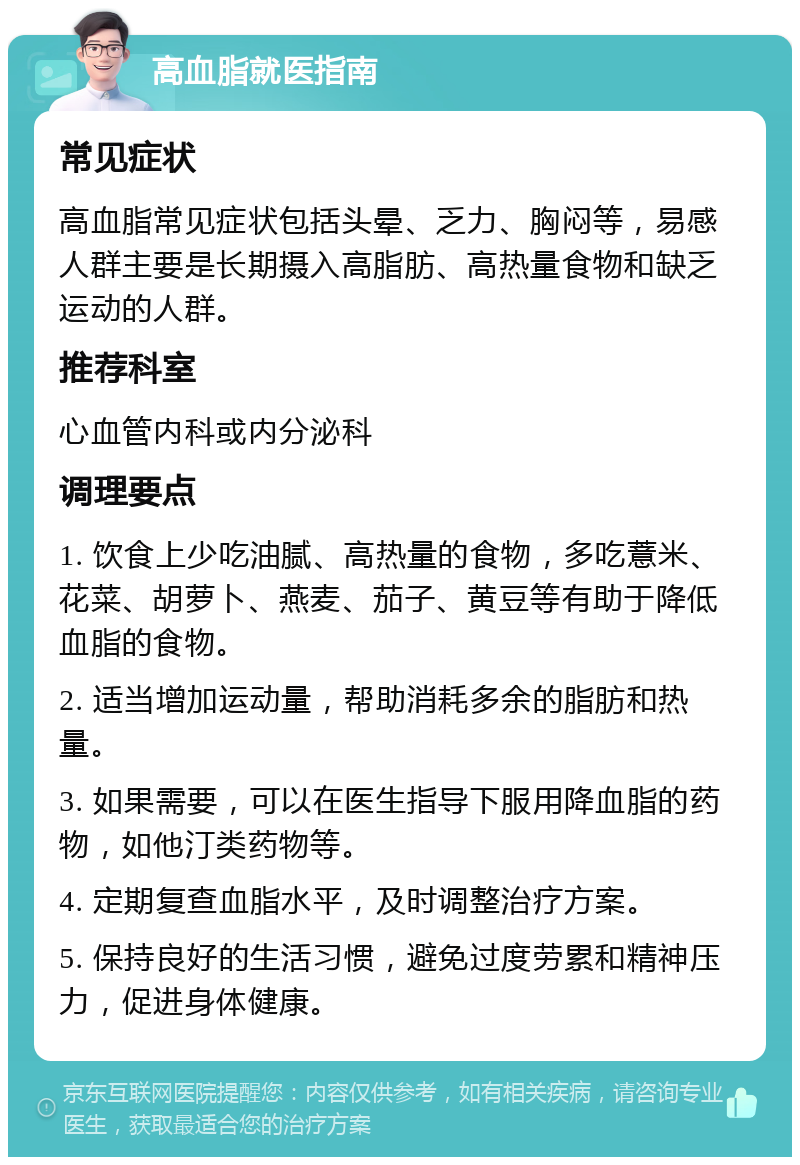 高血脂就医指南 常见症状 高血脂常见症状包括头晕、乏力、胸闷等，易感人群主要是长期摄入高脂肪、高热量食物和缺乏运动的人群。 推荐科室 心血管内科或内分泌科 调理要点 1. 饮食上少吃油腻、高热量的食物，多吃薏米、花菜、胡萝卜、燕麦、茄子、黄豆等有助于降低血脂的食物。 2. 适当增加运动量，帮助消耗多余的脂肪和热量。 3. 如果需要，可以在医生指导下服用降血脂的药物，如他汀类药物等。 4. 定期复查血脂水平，及时调整治疗方案。 5. 保持良好的生活习惯，避免过度劳累和精神压力，促进身体健康。