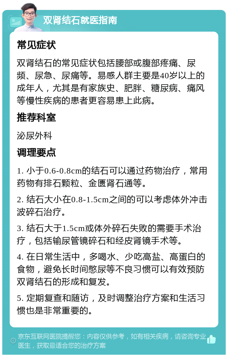 双肾结石就医指南 常见症状 双肾结石的常见症状包括腰部或腹部疼痛、尿频、尿急、尿痛等。易感人群主要是40岁以上的成年人，尤其是有家族史、肥胖、糖尿病、痛风等慢性疾病的患者更容易患上此病。 推荐科室 泌尿外科 调理要点 1. 小于0.6-0.8cm的结石可以通过药物治疗，常用药物有排石颗粒、金匮肾石通等。 2. 结石大小在0.8-1.5cm之间的可以考虑体外冲击波碎石治疗。 3. 结石大于1.5cm或体外碎石失败的需要手术治疗，包括输尿管镜碎石和经皮肾镜手术等。 4. 在日常生活中，多喝水、少吃高盐、高蛋白的食物，避免长时间憋尿等不良习惯可以有效预防双肾结石的形成和复发。 5. 定期复查和随访，及时调整治疗方案和生活习惯也是非常重要的。