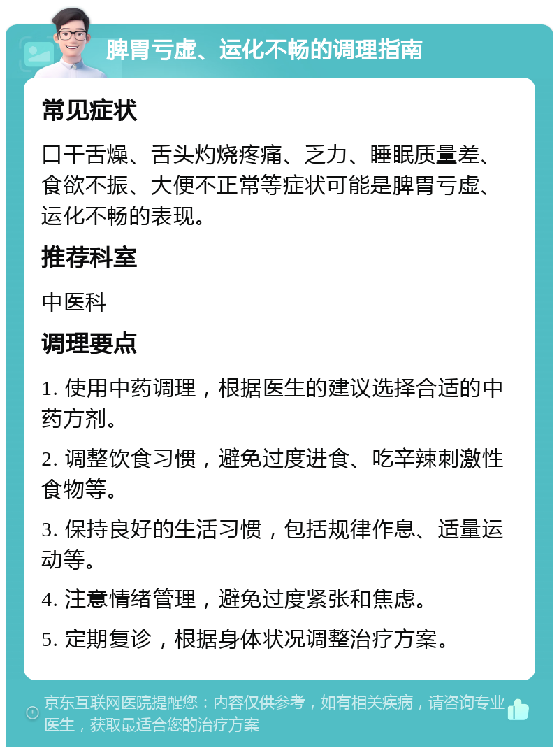 脾胃亏虚、运化不畅的调理指南 常见症状 口干舌燥、舌头灼烧疼痛、乏力、睡眠质量差、食欲不振、大便不正常等症状可能是脾胃亏虚、运化不畅的表现。 推荐科室 中医科 调理要点 1. 使用中药调理，根据医生的建议选择合适的中药方剂。 2. 调整饮食习惯，避免过度进食、吃辛辣刺激性食物等。 3. 保持良好的生活习惯，包括规律作息、适量运动等。 4. 注意情绪管理，避免过度紧张和焦虑。 5. 定期复诊，根据身体状况调整治疗方案。