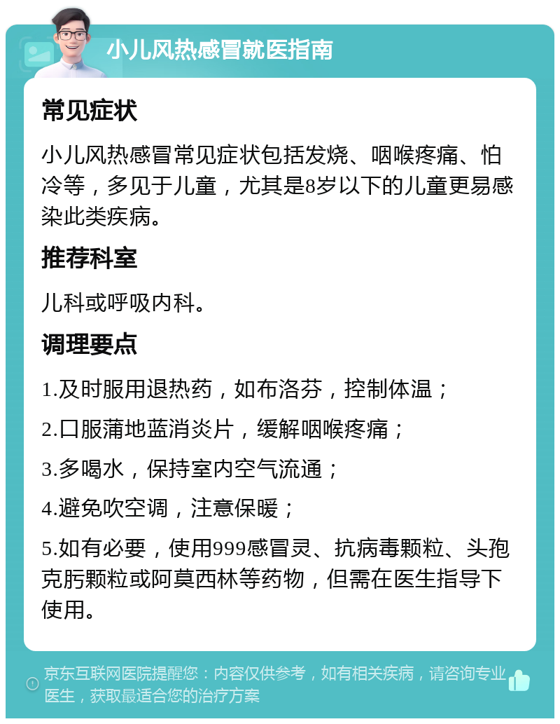 小儿风热感冒就医指南 常见症状 小儿风热感冒常见症状包括发烧、咽喉疼痛、怕冷等，多见于儿童，尤其是8岁以下的儿童更易感染此类疾病。 推荐科室 儿科或呼吸内科。 调理要点 1.及时服用退热药，如布洛芬，控制体温； 2.口服蒲地蓝消炎片，缓解咽喉疼痛； 3.多喝水，保持室内空气流通； 4.避免吹空调，注意保暖； 5.如有必要，使用999感冒灵、抗病毒颗粒、头孢克肟颗粒或阿莫西林等药物，但需在医生指导下使用。