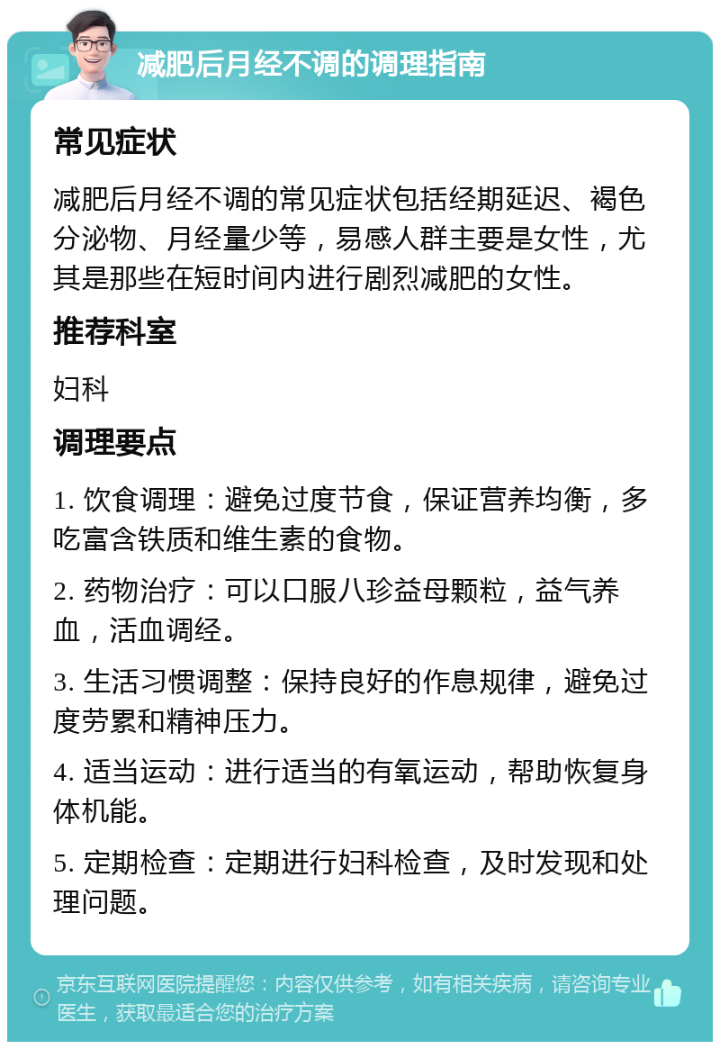 减肥后月经不调的调理指南 常见症状 减肥后月经不调的常见症状包括经期延迟、褐色分泌物、月经量少等，易感人群主要是女性，尤其是那些在短时间内进行剧烈减肥的女性。 推荐科室 妇科 调理要点 1. 饮食调理：避免过度节食，保证营养均衡，多吃富含铁质和维生素的食物。 2. 药物治疗：可以口服八珍益母颗粒，益气养血，活血调经。 3. 生活习惯调整：保持良好的作息规律，避免过度劳累和精神压力。 4. 适当运动：进行适当的有氧运动，帮助恢复身体机能。 5. 定期检查：定期进行妇科检查，及时发现和处理问题。