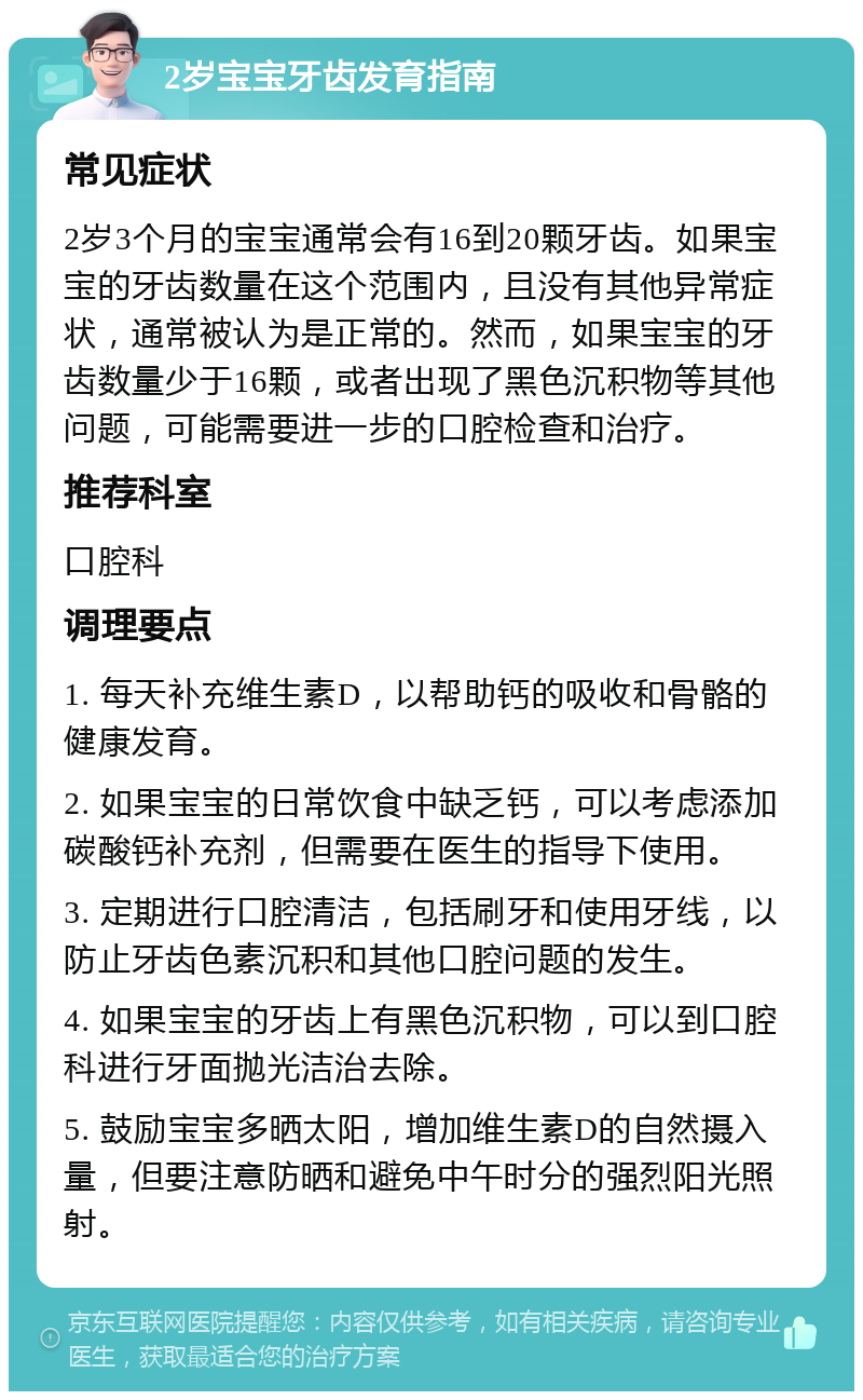 2岁宝宝牙齿发育指南 常见症状 2岁3个月的宝宝通常会有16到20颗牙齿。如果宝宝的牙齿数量在这个范围内，且没有其他异常症状，通常被认为是正常的。然而，如果宝宝的牙齿数量少于16颗，或者出现了黑色沉积物等其他问题，可能需要进一步的口腔检查和治疗。 推荐科室 口腔科 调理要点 1. 每天补充维生素D，以帮助钙的吸收和骨骼的健康发育。 2. 如果宝宝的日常饮食中缺乏钙，可以考虑添加碳酸钙补充剂，但需要在医生的指导下使用。 3. 定期进行口腔清洁，包括刷牙和使用牙线，以防止牙齿色素沉积和其他口腔问题的发生。 4. 如果宝宝的牙齿上有黑色沉积物，可以到口腔科进行牙面抛光洁治去除。 5. 鼓励宝宝多晒太阳，增加维生素D的自然摄入量，但要注意防晒和避免中午时分的强烈阳光照射。