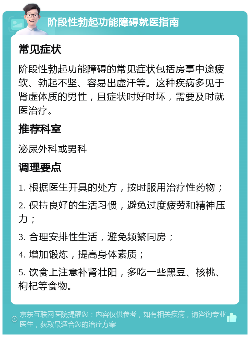 阶段性勃起功能障碍就医指南 常见症状 阶段性勃起功能障碍的常见症状包括房事中途疲软、勃起不坚、容易出虚汗等。这种疾病多见于肾虚体质的男性，且症状时好时坏，需要及时就医治疗。 推荐科室 泌尿外科或男科 调理要点 1. 根据医生开具的处方，按时服用治疗性药物； 2. 保持良好的生活习惯，避免过度疲劳和精神压力； 3. 合理安排性生活，避免频繁同房； 4. 增加锻炼，提高身体素质； 5. 饮食上注意补肾壮阳，多吃一些黑豆、核桃、枸杞等食物。