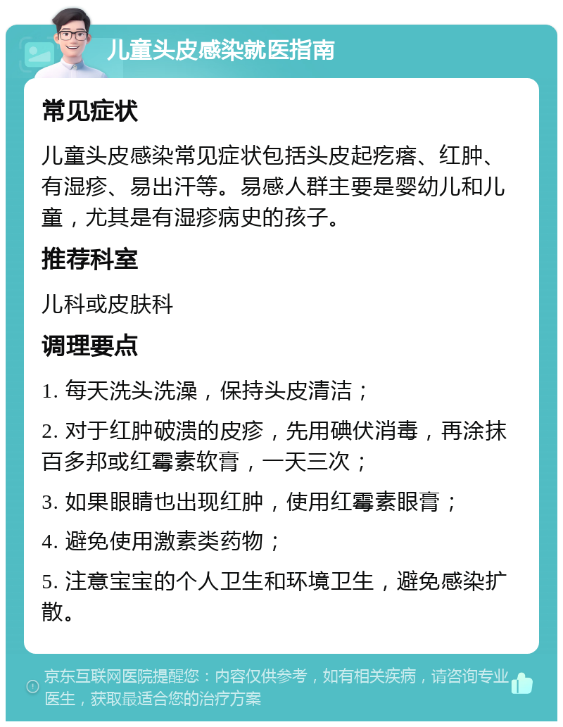 儿童头皮感染就医指南 常见症状 儿童头皮感染常见症状包括头皮起疙瘩、红肿、有湿疹、易出汗等。易感人群主要是婴幼儿和儿童，尤其是有湿疹病史的孩子。 推荐科室 儿科或皮肤科 调理要点 1. 每天洗头洗澡，保持头皮清洁； 2. 对于红肿破溃的皮疹，先用碘伏消毒，再涂抹百多邦或红霉素软膏，一天三次； 3. 如果眼睛也出现红肿，使用红霉素眼膏； 4. 避免使用激素类药物； 5. 注意宝宝的个人卫生和环境卫生，避免感染扩散。