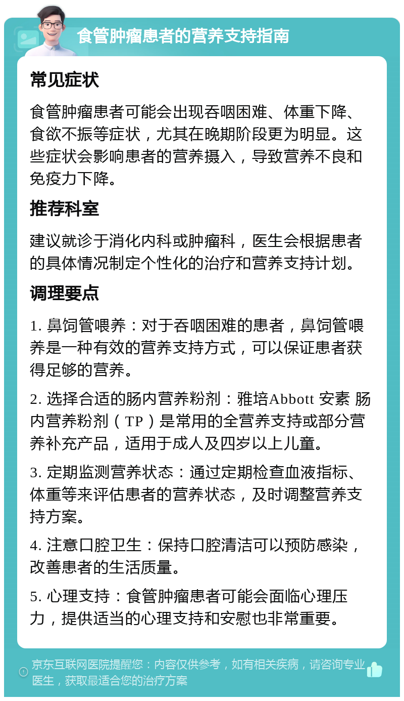 食管肿瘤患者的营养支持指南 常见症状 食管肿瘤患者可能会出现吞咽困难、体重下降、食欲不振等症状，尤其在晚期阶段更为明显。这些症状会影响患者的营养摄入，导致营养不良和免疫力下降。 推荐科室 建议就诊于消化内科或肿瘤科，医生会根据患者的具体情况制定个性化的治疗和营养支持计划。 调理要点 1. 鼻饲管喂养：对于吞咽困难的患者，鼻饲管喂养是一种有效的营养支持方式，可以保证患者获得足够的营养。 2. 选择合适的肠内营养粉剂：雅培Abbott 安素 肠内营养粉剂（TP）是常用的全营养支持或部分营养补充产品，适用于成人及四岁以上儿童。 3. 定期监测营养状态：通过定期检查血液指标、体重等来评估患者的营养状态，及时调整营养支持方案。 4. 注意口腔卫生：保持口腔清洁可以预防感染，改善患者的生活质量。 5. 心理支持：食管肿瘤患者可能会面临心理压力，提供适当的心理支持和安慰也非常重要。