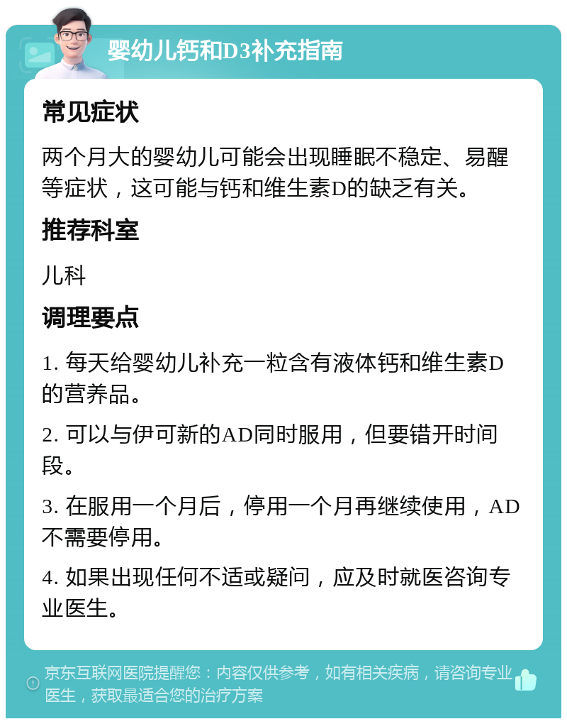 婴幼儿钙和D3补充指南 常见症状 两个月大的婴幼儿可能会出现睡眠不稳定、易醒等症状，这可能与钙和维生素D的缺乏有关。 推荐科室 儿科 调理要点 1. 每天给婴幼儿补充一粒含有液体钙和维生素D的营养品。 2. 可以与伊可新的AD同时服用，但要错开时间段。 3. 在服用一个月后，停用一个月再继续使用，AD不需要停用。 4. 如果出现任何不适或疑问，应及时就医咨询专业医生。