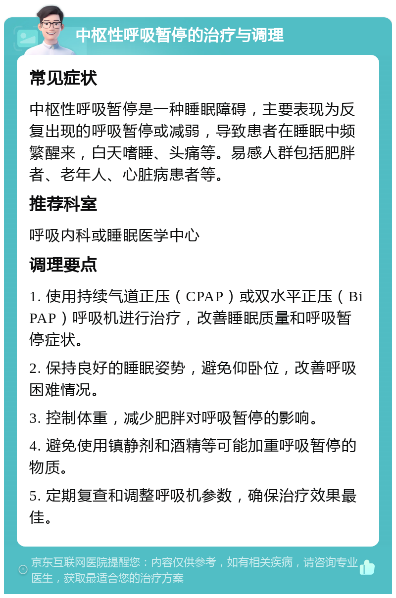 中枢性呼吸暂停的治疗与调理 常见症状 中枢性呼吸暂停是一种睡眠障碍，主要表现为反复出现的呼吸暂停或减弱，导致患者在睡眠中频繁醒来，白天嗜睡、头痛等。易感人群包括肥胖者、老年人、心脏病患者等。 推荐科室 呼吸内科或睡眠医学中心 调理要点 1. 使用持续气道正压（CPAP）或双水平正压（BiPAP）呼吸机进行治疗，改善睡眠质量和呼吸暂停症状。 2. 保持良好的睡眠姿势，避免仰卧位，改善呼吸困难情况。 3. 控制体重，减少肥胖对呼吸暂停的影响。 4. 避免使用镇静剂和酒精等可能加重呼吸暂停的物质。 5. 定期复查和调整呼吸机参数，确保治疗效果最佳。