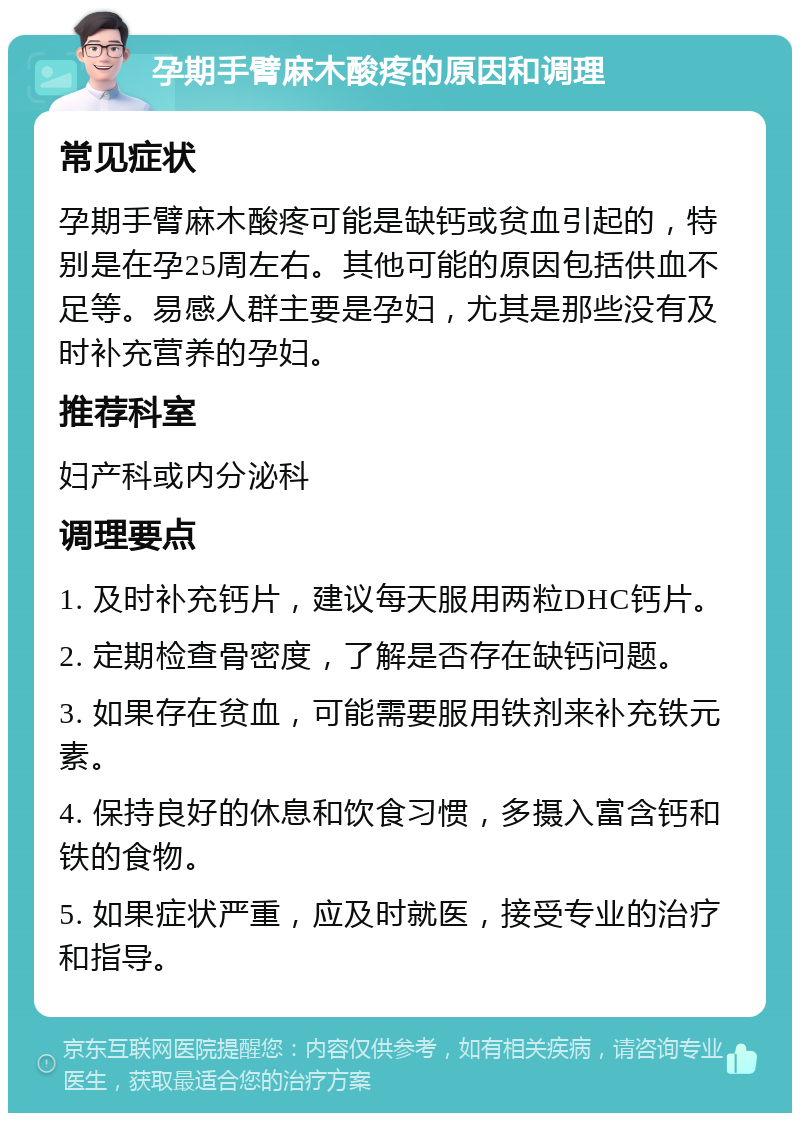 孕期手臂麻木酸疼的原因和调理 常见症状 孕期手臂麻木酸疼可能是缺钙或贫血引起的，特别是在孕25周左右。其他可能的原因包括供血不足等。易感人群主要是孕妇，尤其是那些没有及时补充营养的孕妇。 推荐科室 妇产科或内分泌科 调理要点 1. 及时补充钙片，建议每天服用两粒DHC钙片。 2. 定期检查骨密度，了解是否存在缺钙问题。 3. 如果存在贫血，可能需要服用铁剂来补充铁元素。 4. 保持良好的休息和饮食习惯，多摄入富含钙和铁的食物。 5. 如果症状严重，应及时就医，接受专业的治疗和指导。