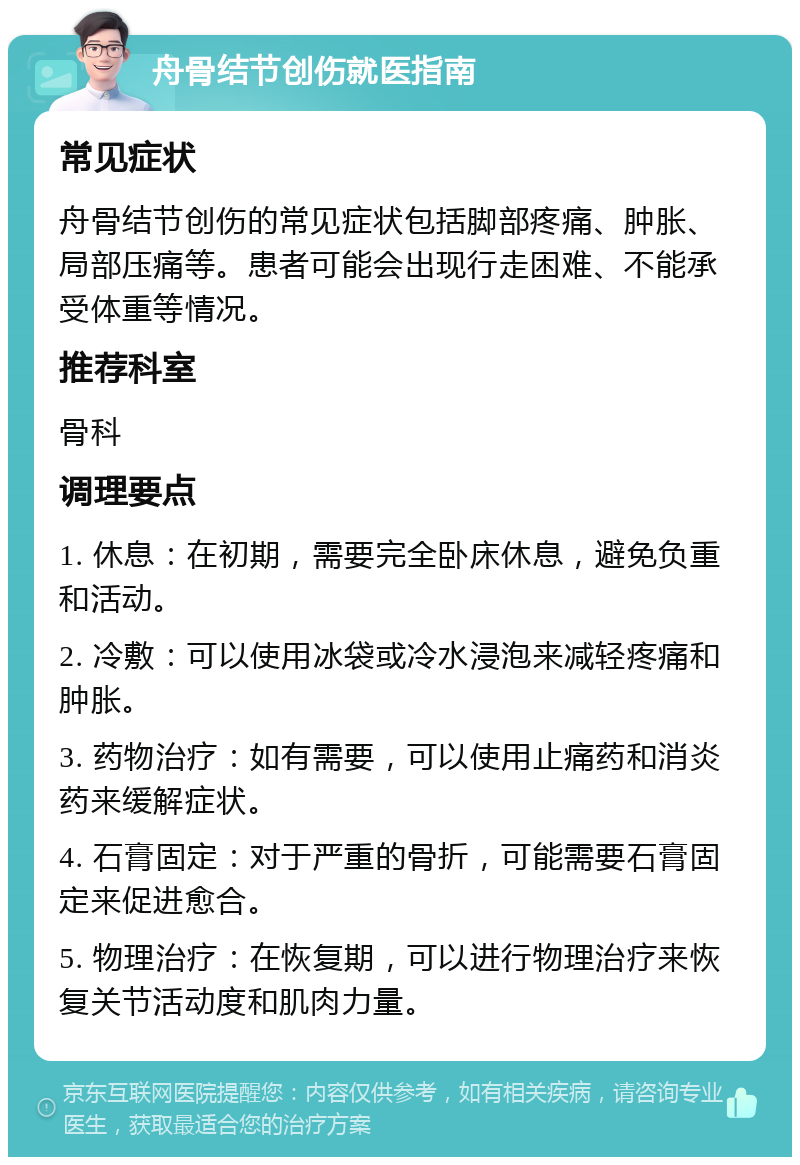 舟骨结节创伤就医指南 常见症状 舟骨结节创伤的常见症状包括脚部疼痛、肿胀、局部压痛等。患者可能会出现行走困难、不能承受体重等情况。 推荐科室 骨科 调理要点 1. 休息：在初期，需要完全卧床休息，避免负重和活动。 2. 冷敷：可以使用冰袋或冷水浸泡来减轻疼痛和肿胀。 3. 药物治疗：如有需要，可以使用止痛药和消炎药来缓解症状。 4. 石膏固定：对于严重的骨折，可能需要石膏固定来促进愈合。 5. 物理治疗：在恢复期，可以进行物理治疗来恢复关节活动度和肌肉力量。