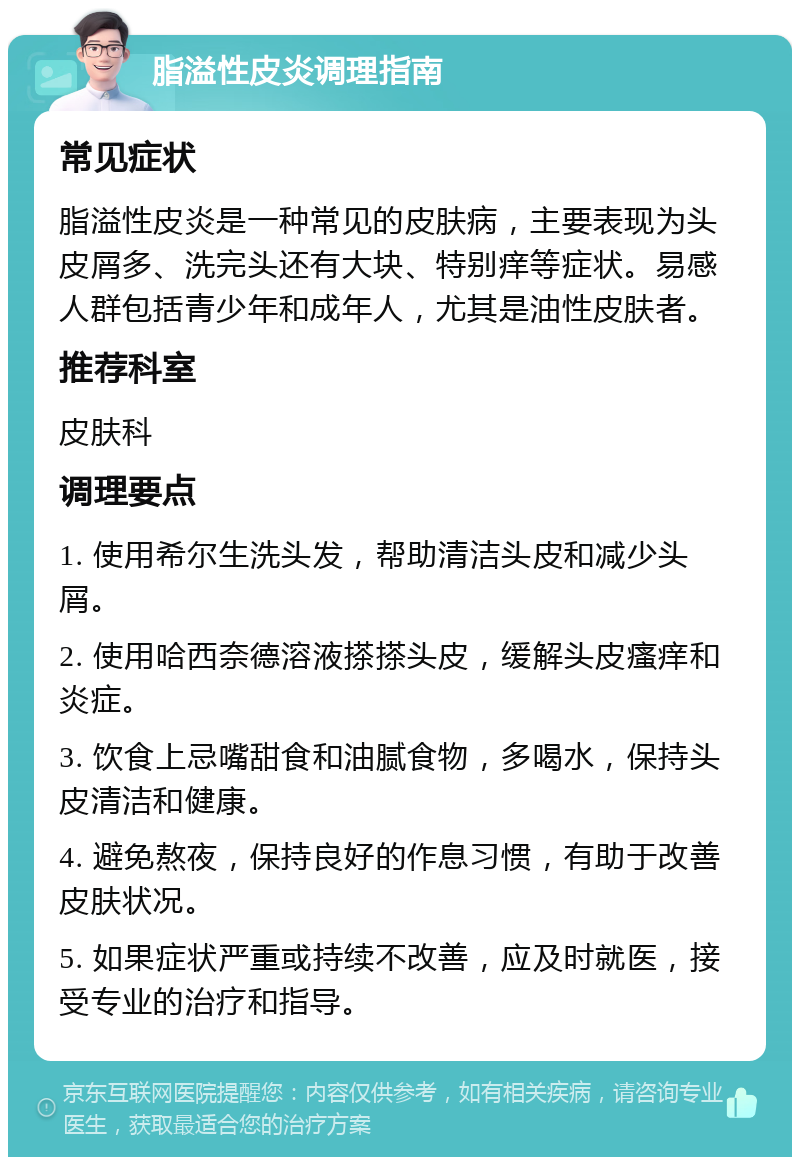 脂溢性皮炎调理指南 常见症状 脂溢性皮炎是一种常见的皮肤病，主要表现为头皮屑多、洗完头还有大块、特别痒等症状。易感人群包括青少年和成年人，尤其是油性皮肤者。 推荐科室 皮肤科 调理要点 1. 使用希尔生洗头发，帮助清洁头皮和减少头屑。 2. 使用哈西奈德溶液搽搽头皮，缓解头皮瘙痒和炎症。 3. 饮食上忌嘴甜食和油腻食物，多喝水，保持头皮清洁和健康。 4. 避免熬夜，保持良好的作息习惯，有助于改善皮肤状况。 5. 如果症状严重或持续不改善，应及时就医，接受专业的治疗和指导。