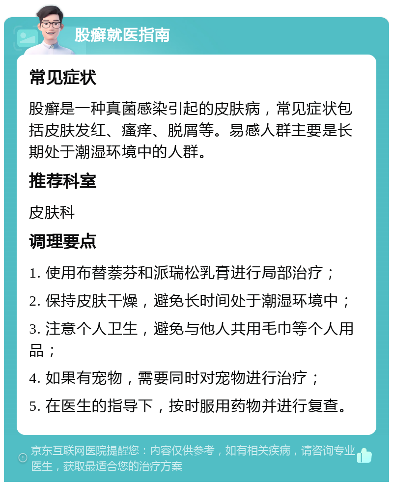 股癣就医指南 常见症状 股癣是一种真菌感染引起的皮肤病，常见症状包括皮肤发红、瘙痒、脱屑等。易感人群主要是长期处于潮湿环境中的人群。 推荐科室 皮肤科 调理要点 1. 使用布替萘芬和派瑞松乳膏进行局部治疗； 2. 保持皮肤干燥，避免长时间处于潮湿环境中； 3. 注意个人卫生，避免与他人共用毛巾等个人用品； 4. 如果有宠物，需要同时对宠物进行治疗； 5. 在医生的指导下，按时服用药物并进行复查。