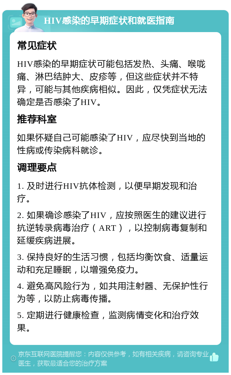 HIV感染的早期症状和就医指南 常见症状 HIV感染的早期症状可能包括发热、头痛、喉咙痛、淋巴结肿大、皮疹等，但这些症状并不特异，可能与其他疾病相似。因此，仅凭症状无法确定是否感染了HIV。 推荐科室 如果怀疑自己可能感染了HIV，应尽快到当地的性病或传染病科就诊。 调理要点 1. 及时进行HIV抗体检测，以便早期发现和治疗。 2. 如果确诊感染了HIV，应按照医生的建议进行抗逆转录病毒治疗（ART），以控制病毒复制和延缓疾病进展。 3. 保持良好的生活习惯，包括均衡饮食、适量运动和充足睡眠，以增强免疫力。 4. 避免高风险行为，如共用注射器、无保护性行为等，以防止病毒传播。 5. 定期进行健康检查，监测病情变化和治疗效果。