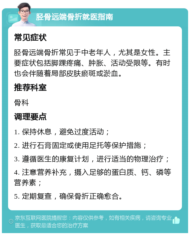 胫骨远端骨折就医指南 常见症状 胫骨远端骨折常见于中老年人，尤其是女性。主要症状包括脚踝疼痛、肿胀、活动受限等。有时也会伴随着局部皮肤瘀斑或淤血。 推荐科室 骨科 调理要点 1. 保持休息，避免过度活动； 2. 进行石膏固定或使用足托等保护措施； 3. 遵循医生的康复计划，进行适当的物理治疗； 4. 注意营养补充，摄入足够的蛋白质、钙、磷等营养素； 5. 定期复查，确保骨折正确愈合。