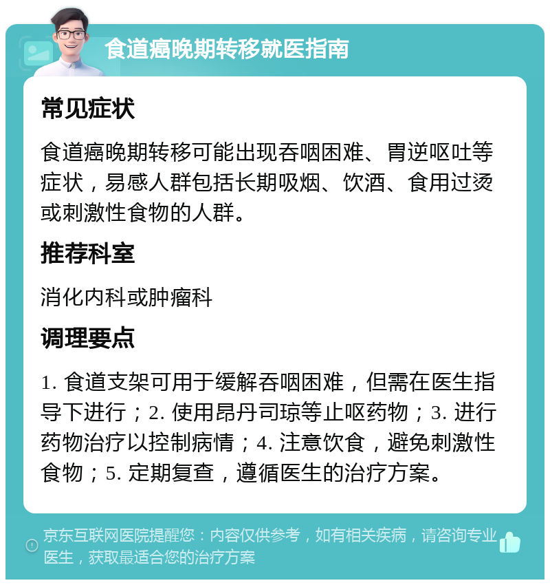 食道癌晚期转移就医指南 常见症状 食道癌晚期转移可能出现吞咽困难、胃逆呕吐等症状，易感人群包括长期吸烟、饮酒、食用过烫或刺激性食物的人群。 推荐科室 消化内科或肿瘤科 调理要点 1. 食道支架可用于缓解吞咽困难，但需在医生指导下进行；2. 使用昂丹司琼等止呕药物；3. 进行药物治疗以控制病情；4. 注意饮食，避免刺激性食物；5. 定期复查，遵循医生的治疗方案。