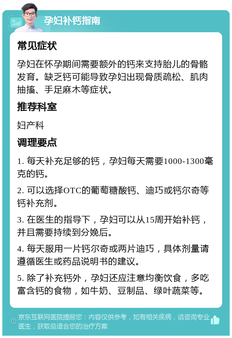 孕妇补钙指南 常见症状 孕妇在怀孕期间需要额外的钙来支持胎儿的骨骼发育。缺乏钙可能导致孕妇出现骨质疏松、肌肉抽搐、手足麻木等症状。 推荐科室 妇产科 调理要点 1. 每天补充足够的钙，孕妇每天需要1000-1300毫克的钙。 2. 可以选择OTC的葡萄糖酸钙、迪巧或钙尔奇等钙补充剂。 3. 在医生的指导下，孕妇可以从15周开始补钙，并且需要持续到分娩后。 4. 每天服用一片钙尔奇或两片迪巧，具体剂量请遵循医生或药品说明书的建议。 5. 除了补充钙外，孕妇还应注意均衡饮食，多吃富含钙的食物，如牛奶、豆制品、绿叶蔬菜等。