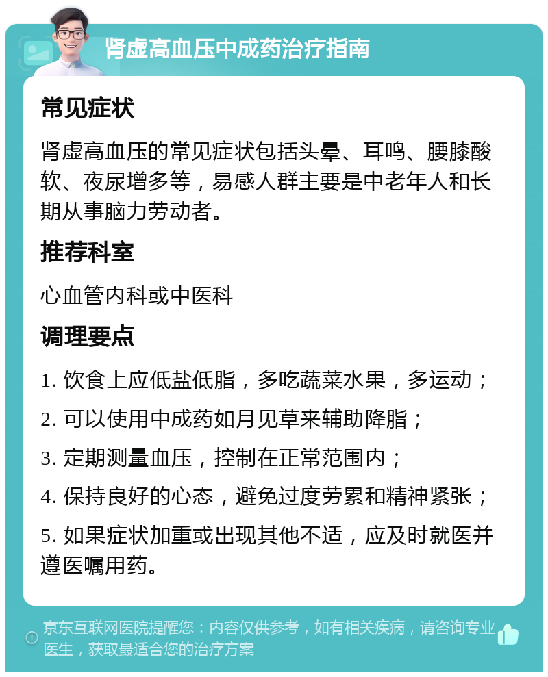 肾虚高血压中成药治疗指南 常见症状 肾虚高血压的常见症状包括头晕、耳鸣、腰膝酸软、夜尿增多等，易感人群主要是中老年人和长期从事脑力劳动者。 推荐科室 心血管内科或中医科 调理要点 1. 饮食上应低盐低脂，多吃蔬菜水果，多运动； 2. 可以使用中成药如月见草来辅助降脂； 3. 定期测量血压，控制在正常范围内； 4. 保持良好的心态，避免过度劳累和精神紧张； 5. 如果症状加重或出现其他不适，应及时就医并遵医嘱用药。