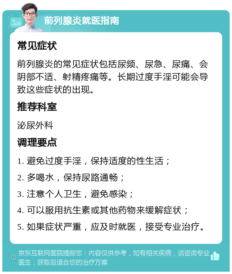 前列腺炎就医指南 常见症状 前列腺炎的常见症状包括尿频、尿急、尿痛、会阴部不适、射精疼痛等。长期过度手淫可能会导致这些症状的出现。 推荐科室 泌尿外科 调理要点 1. 避免过度手淫，保持适度的性生活； 2. 多喝水，保持尿路通畅； 3. 注意个人卫生，避免感染； 4. 可以服用抗生素或其他药物来缓解症状； 5. 如果症状严重，应及时就医，接受专业治疗。