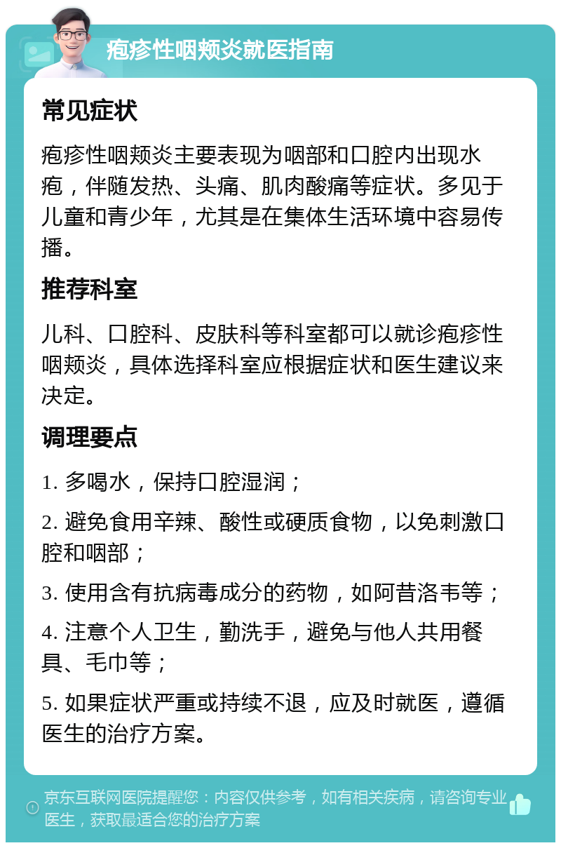 疱疹性咽颊炎就医指南 常见症状 疱疹性咽颊炎主要表现为咽部和口腔内出现水疱，伴随发热、头痛、肌肉酸痛等症状。多见于儿童和青少年，尤其是在集体生活环境中容易传播。 推荐科室 儿科、口腔科、皮肤科等科室都可以就诊疱疹性咽颊炎，具体选择科室应根据症状和医生建议来决定。 调理要点 1. 多喝水，保持口腔湿润； 2. 避免食用辛辣、酸性或硬质食物，以免刺激口腔和咽部； 3. 使用含有抗病毒成分的药物，如阿昔洛韦等； 4. 注意个人卫生，勤洗手，避免与他人共用餐具、毛巾等； 5. 如果症状严重或持续不退，应及时就医，遵循医生的治疗方案。