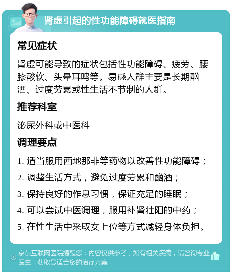 肾虚引起的性功能障碍就医指南 常见症状 肾虚可能导致的症状包括性功能障碍、疲劳、腰膝酸软、头晕耳鸣等。易感人群主要是长期酗酒、过度劳累或性生活不节制的人群。 推荐科室 泌尿外科或中医科 调理要点 1. 适当服用西地那非等药物以改善性功能障碍； 2. 调整生活方式，避免过度劳累和酗酒； 3. 保持良好的作息习惯，保证充足的睡眠； 4. 可以尝试中医调理，服用补肾壮阳的中药； 5. 在性生活中采取女上位等方式减轻身体负担。