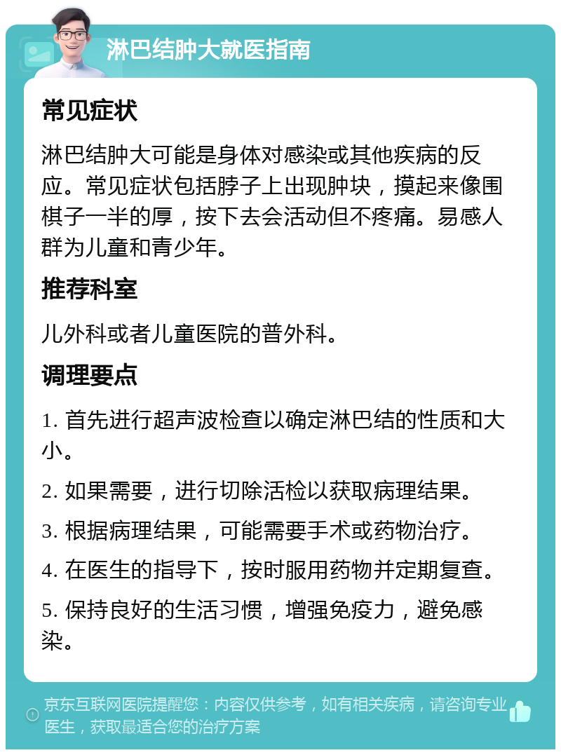 淋巴结肿大就医指南 常见症状 淋巴结肿大可能是身体对感染或其他疾病的反应。常见症状包括脖子上出现肿块，摸起来像围棋子一半的厚，按下去会活动但不疼痛。易感人群为儿童和青少年。 推荐科室 儿外科或者儿童医院的普外科。 调理要点 1. 首先进行超声波检查以确定淋巴结的性质和大小。 2. 如果需要，进行切除活检以获取病理结果。 3. 根据病理结果，可能需要手术或药物治疗。 4. 在医生的指导下，按时服用药物并定期复查。 5. 保持良好的生活习惯，增强免疫力，避免感染。