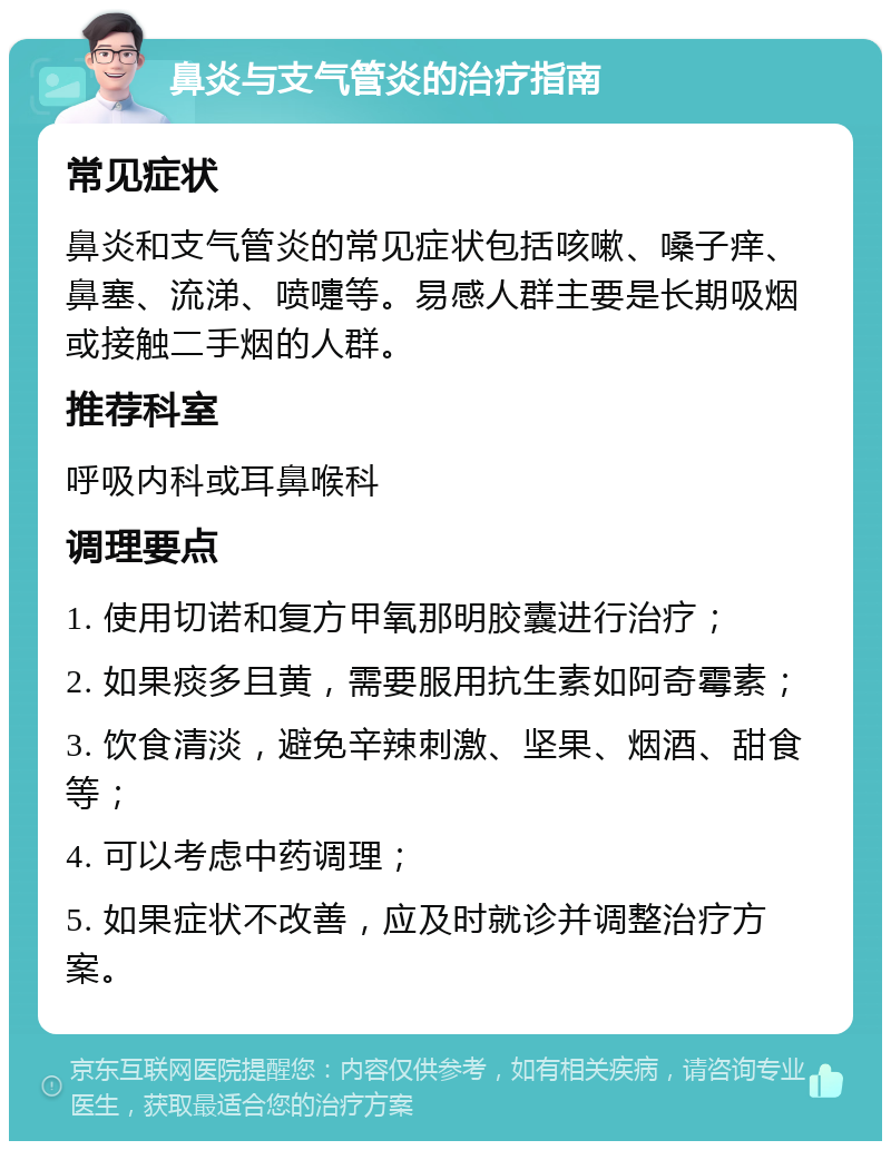 鼻炎与支气管炎的治疗指南 常见症状 鼻炎和支气管炎的常见症状包括咳嗽、嗓子痒、鼻塞、流涕、喷嚏等。易感人群主要是长期吸烟或接触二手烟的人群。 推荐科室 呼吸内科或耳鼻喉科 调理要点 1. 使用切诺和复方甲氧那明胶囊进行治疗； 2. 如果痰多且黄，需要服用抗生素如阿奇霉素； 3. 饮食清淡，避免辛辣刺激、坚果、烟酒、甜食等； 4. 可以考虑中药调理； 5. 如果症状不改善，应及时就诊并调整治疗方案。