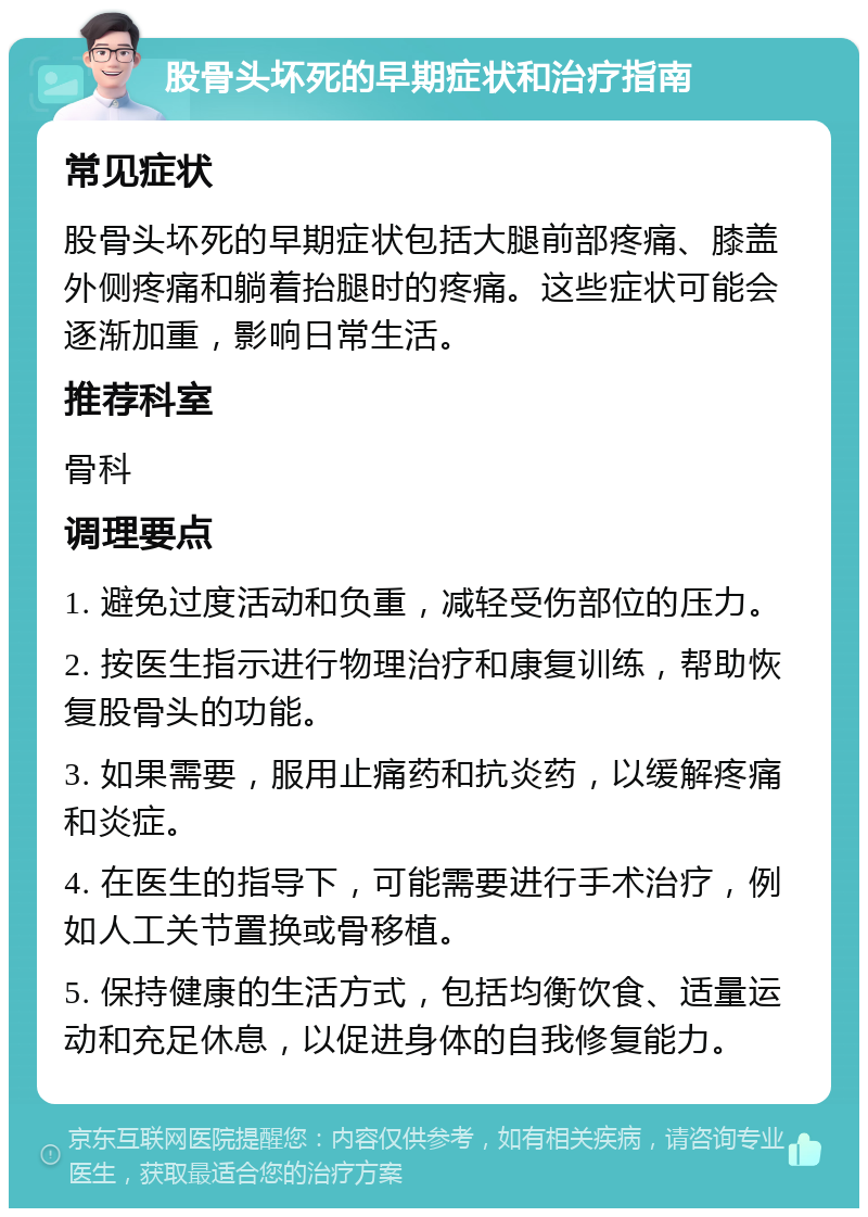 股骨头坏死的早期症状和治疗指南 常见症状 股骨头坏死的早期症状包括大腿前部疼痛、膝盖外侧疼痛和躺着抬腿时的疼痛。这些症状可能会逐渐加重，影响日常生活。 推荐科室 骨科 调理要点 1. 避免过度活动和负重，减轻受伤部位的压力。 2. 按医生指示进行物理治疗和康复训练，帮助恢复股骨头的功能。 3. 如果需要，服用止痛药和抗炎药，以缓解疼痛和炎症。 4. 在医生的指导下，可能需要进行手术治疗，例如人工关节置换或骨移植。 5. 保持健康的生活方式，包括均衡饮食、适量运动和充足休息，以促进身体的自我修复能力。