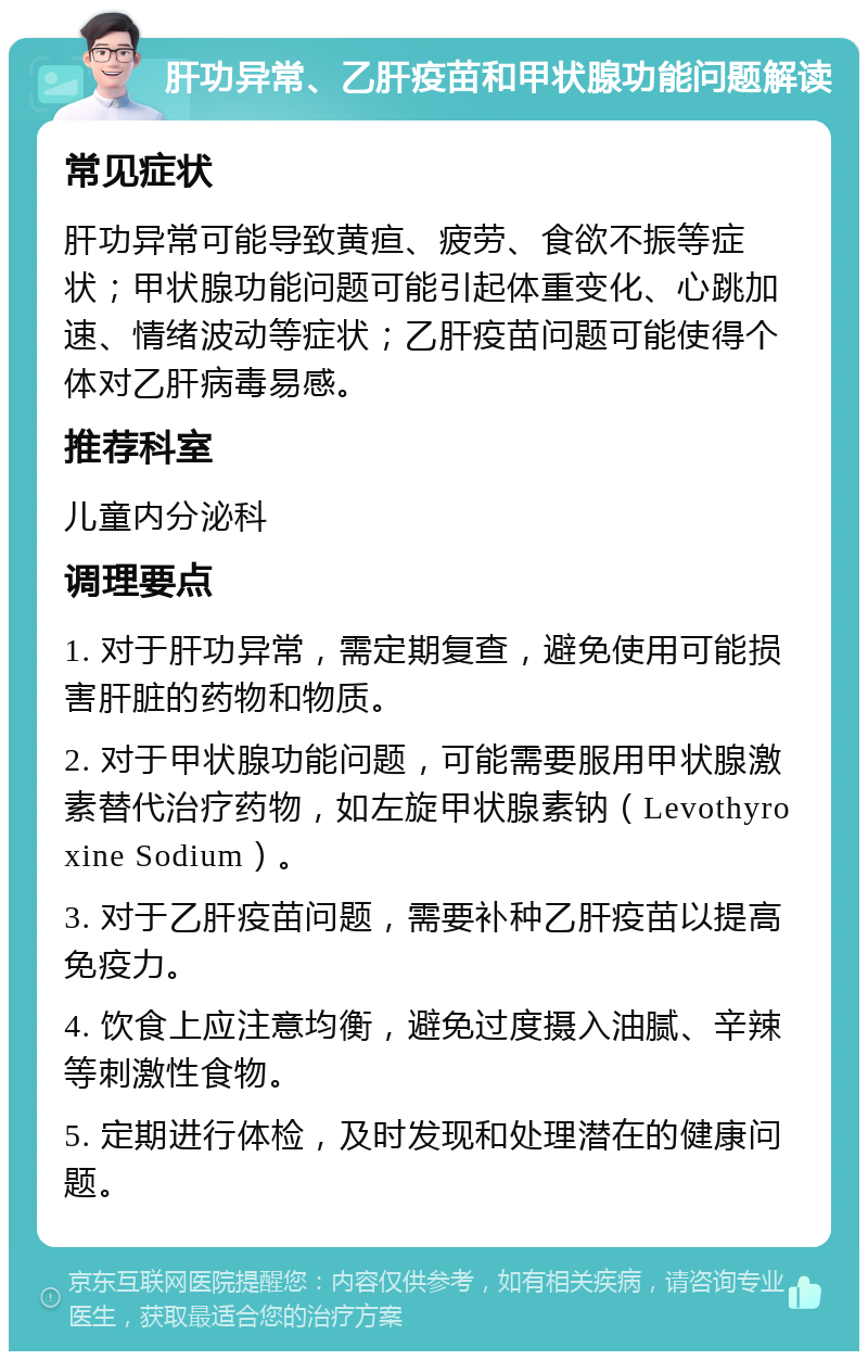 肝功异常、乙肝疫苗和甲状腺功能问题解读 常见症状 肝功异常可能导致黄疸、疲劳、食欲不振等症状；甲状腺功能问题可能引起体重变化、心跳加速、情绪波动等症状；乙肝疫苗问题可能使得个体对乙肝病毒易感。 推荐科室 儿童内分泌科 调理要点 1. 对于肝功异常，需定期复查，避免使用可能损害肝脏的药物和物质。 2. 对于甲状腺功能问题，可能需要服用甲状腺激素替代治疗药物，如左旋甲状腺素钠（Levothyroxine Sodium）。 3. 对于乙肝疫苗问题，需要补种乙肝疫苗以提高免疫力。 4. 饮食上应注意均衡，避免过度摄入油腻、辛辣等刺激性食物。 5. 定期进行体检，及时发现和处理潜在的健康问题。