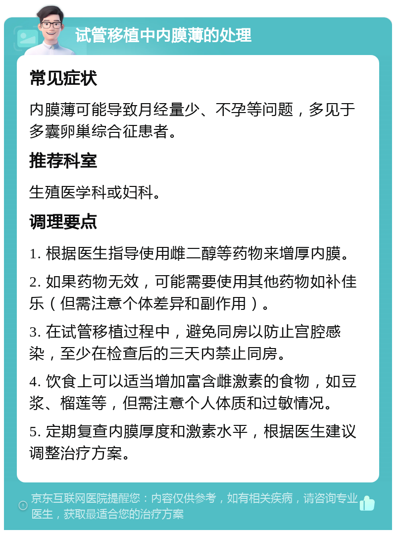 试管移植中内膜薄的处理 常见症状 内膜薄可能导致月经量少、不孕等问题，多见于多囊卵巢综合征患者。 推荐科室 生殖医学科或妇科。 调理要点 1. 根据医生指导使用雌二醇等药物来增厚内膜。 2. 如果药物无效，可能需要使用其他药物如补佳乐（但需注意个体差异和副作用）。 3. 在试管移植过程中，避免同房以防止宫腔感染，至少在检查后的三天内禁止同房。 4. 饮食上可以适当增加富含雌激素的食物，如豆浆、榴莲等，但需注意个人体质和过敏情况。 5. 定期复查内膜厚度和激素水平，根据医生建议调整治疗方案。